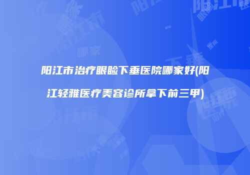 阳江市治疗眼睑下垂医院哪家好(阳江轻雅医疗美容诊所拿下前三甲)