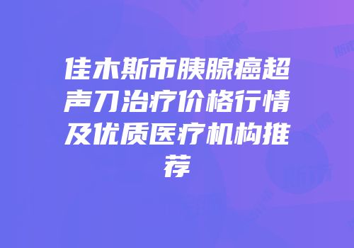 佳木斯市胰腺癌超声刀治疗价格行情及优质医疗机构推荐