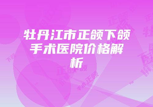 牡丹江市正颌下颌手术医院价格解析
