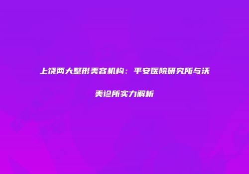 上饶两大整形美容机构：平安医院研究所与沃美诊所实力解析