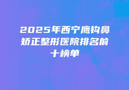 2025年西宁鹰钩鼻矫正整形医院排名前十榜单