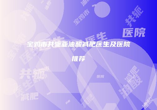 宝鸡市共轭亚油酸减肥医生及医院推荐