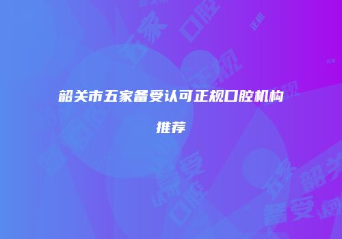 韶关市五家备受认可正规口腔机构推荐