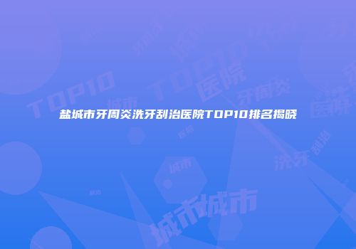 盐城市牙周炎洗牙刮治医院TOP10排名揭晓