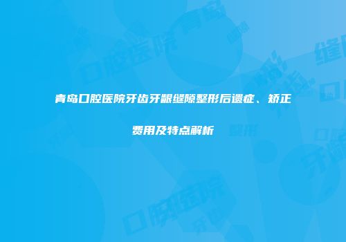 青岛口腔医院牙齿牙龈缝隙整形后遗症、矫正费用及特点解析
