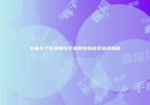 全国光子去鱼尾纹手术医院排名及选择指南