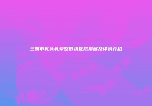 三明市乳头乳晕整形术医院排名及详情介绍