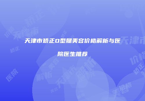 天津市矫正O型腿美容价格解析与医院医生推荐