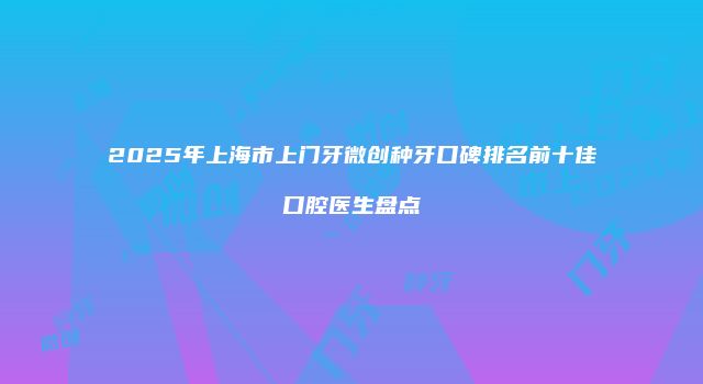 2025年上海市上门牙微创种牙口碑排名前十佳口腔医生盘点