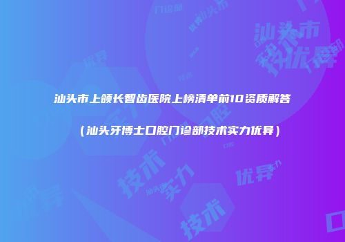 汕头市上颌长智齿医院上榜清单前10资质解答（汕头牙博士口腔门诊部技术实力优异）