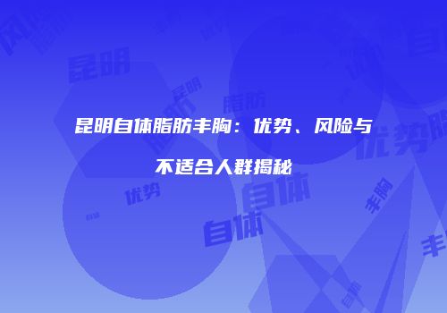 昆明自体脂肪丰胸：优势、风险与不适合人群揭秘