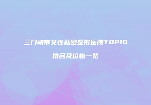 三门峡市女性私密整形医院TOP10排名及价格一览