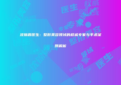 沈锦霞医生：整形美容领域的权威专家与手术案例解析