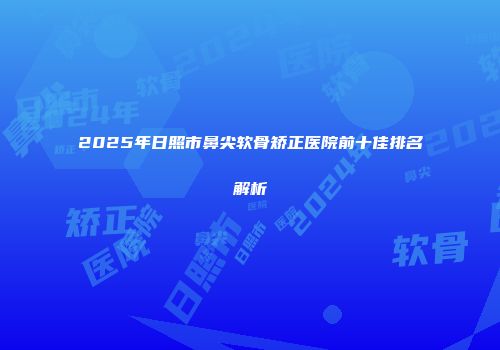 2025年日照市鼻尖软骨矫正医院前十佳排名解析