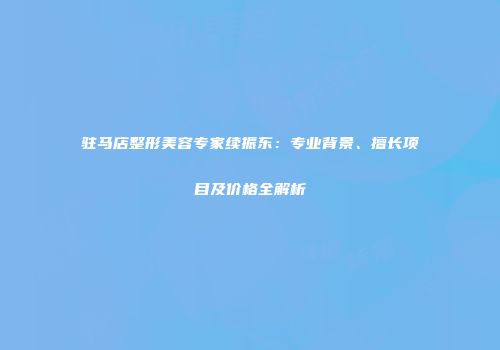 驻马店整形美容专家续振东：专业背景、擅长项目及价格全解析