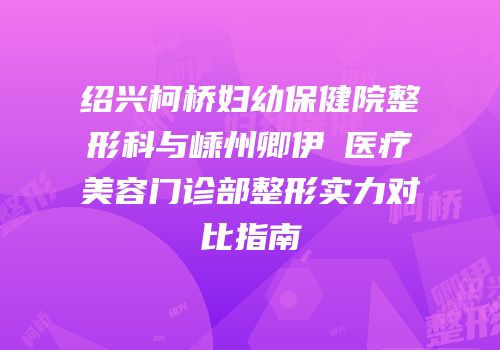 绍兴柯桥妇幼保健院整形科与嵊州卿伊媄医疗美容门诊部整形实力对比指南