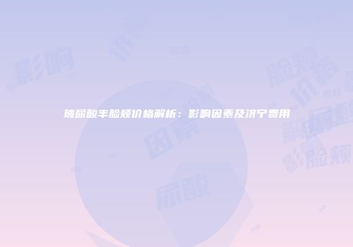 玻尿酸丰脸颊价格解析：影响因素及济宁费用