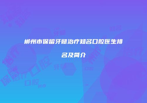 郴州市保留牙髓治疗知名口腔医生排名及简介