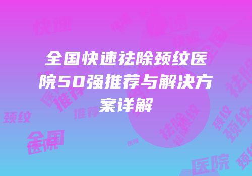 全国快速祛除颈纹医院50强推荐与解决方案详解