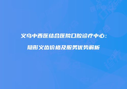 义乌中西医结合医院口腔诊疗中心：隐形义齿价格及服务优势解析
