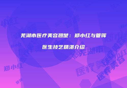 芜湖市医疗美容翘楚：郑小红与管晖医生技艺精湛介绍