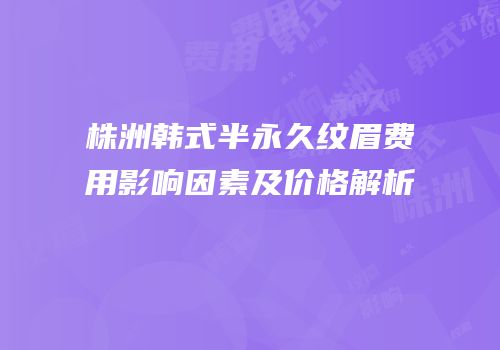 株洲韩式半永久纹眉费用影响因素及价格解析