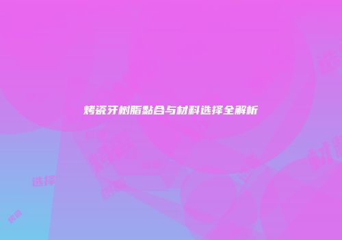烤瓷牙树脂黏合与材料选择全解析