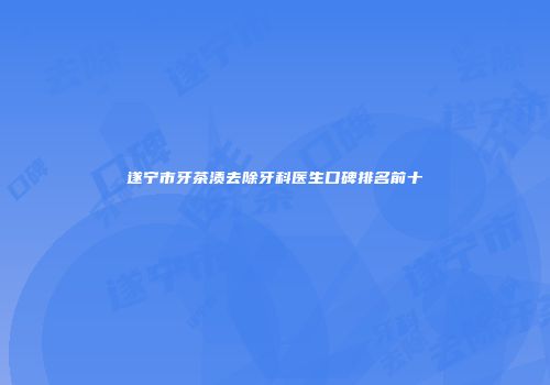 遂宁市牙茶渍去除牙科医生口碑排名前十