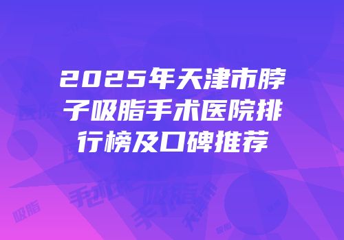 2025年天津市脖子吸脂手术医院排行榜及口碑推荐