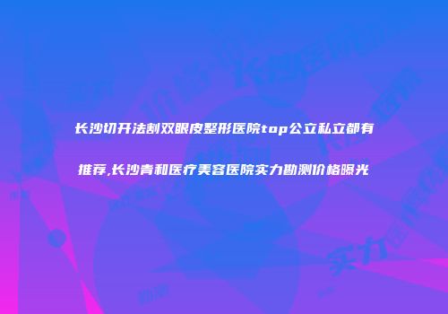 长沙切开法割双眼皮整形医院top公立私立都有推荐,长沙青和医疗美容医院实力勘测价格曝光