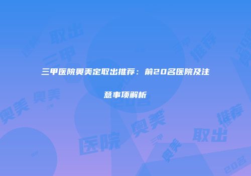 三甲医院奥美定取出推荐：前20名医院及注意事项解析