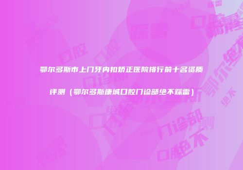 鄂尔多斯市上门牙内扣矫正医院排行前十名资质评测（鄂尔多斯康城口腔门诊部绝不踩雷）