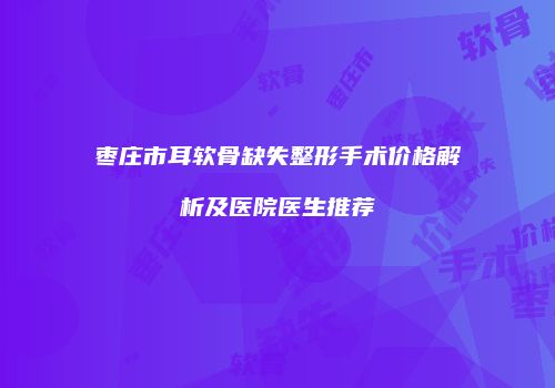 枣庄市耳软骨缺失整形手术价格解析及医院医生推荐