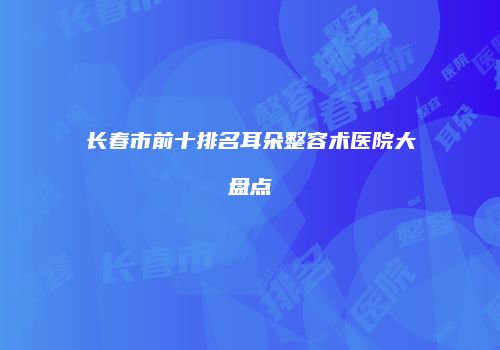 长春市前十排名耳朵整容术医院大盘点
