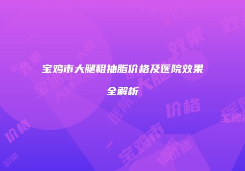 宝鸡市大腿粗抽脂价格及医院效果全解析