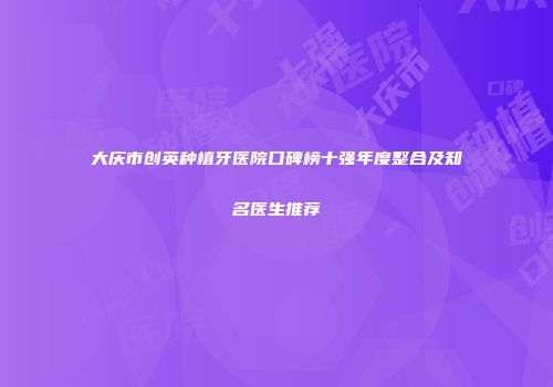 大庆市创英种植牙医院口碑榜十强年度整合及知名医生推荐