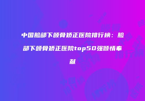 中国脸部下颌骨矫正医院排行榜：脸部下颌骨矫正医院top50强倾情奉献