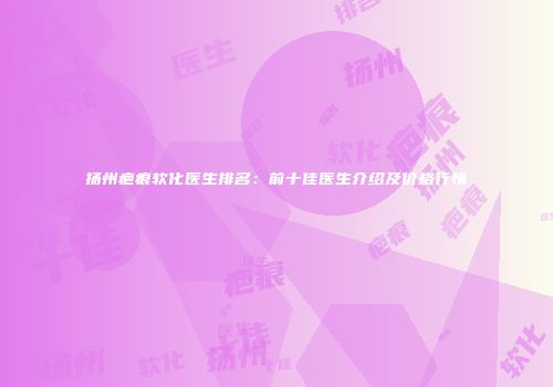 扬州疤痕软化医生排名：前十佳医生介绍及价格行情