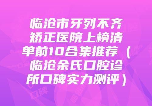 临沧市牙列不齐矫正医院上榜清单前10合集推荐（临沧余氏口腔诊所口碑实力测评）