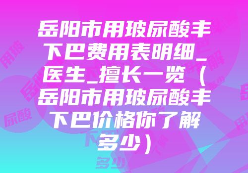 岳阳市用玻尿酸丰下巴费用表明细_医生_擅长一览（岳阳市用玻尿酸丰下巴价格你了解多少）