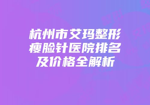 杭州市艾玛整形瘦脸针医院排名及价格全解析