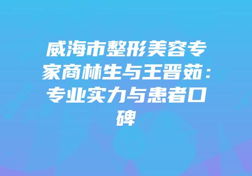 威海市整形美容专家商林生与王晋茹：专业实力与患者口碑