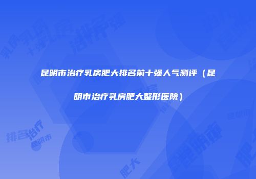 昆明市治疗乳房肥大排名前十强人气测评（昆明市治疗乳房肥大整形医院）