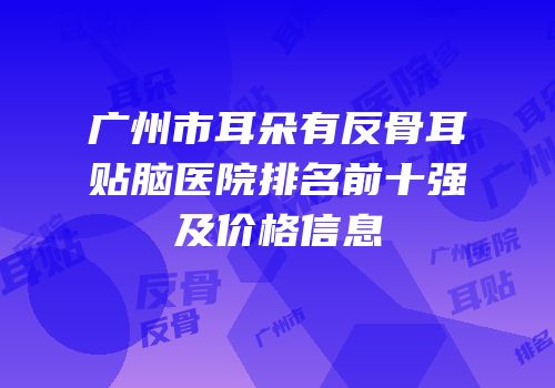 广州市耳朵有反骨耳贴脑医院排名前十强及价格信息