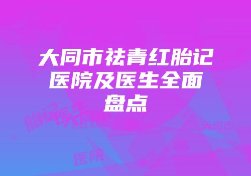 大同市祛青红胎记医院及医生全面盘点