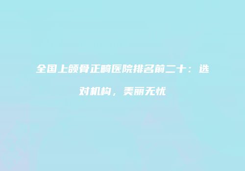 全国上颌骨正畸医院排名前二十：选对机构，美丽无忧
