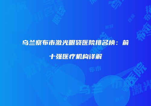 乌兰察布市激光眼袋医院排名榜：前十强医疗机构详解