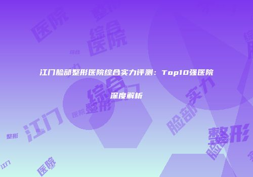 江门脸部整形医院综合实力评测：Top10强医院深度解析