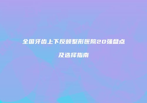 全国牙齿上下反颌整形医院20强盘点及选择指南