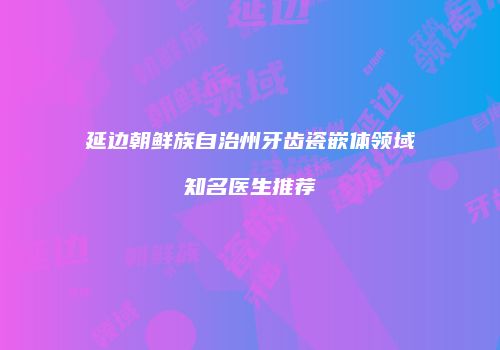 延边朝鲜族自治州牙齿瓷嵌体领域知名医生推荐
